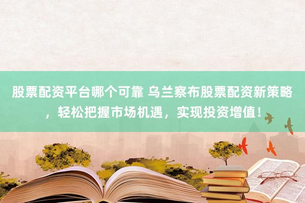 股票配资平台哪个可靠 乌兰察布股票配资新策略，轻松把握市场机遇，实现投资增值！