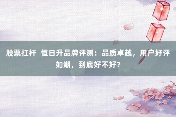 股票扛杆  恒日升品牌评测：品质卓越，用户好评如潮，到底好不好？