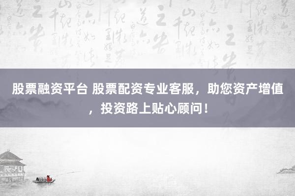 股票融资平台 股票配资专业客服，助您资产增值，投资路上贴心顾问！