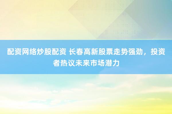 配资网络炒股配资 长春高新股票走势强劲，投资者热议未来市场潜力
