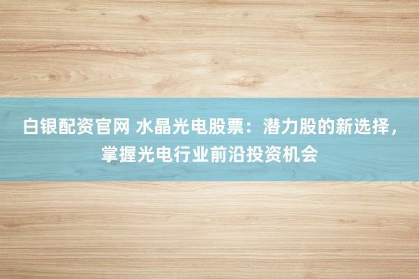 白银配资官网 水晶光电股票：潜力股的新选择，掌握光电行业前沿投资机会