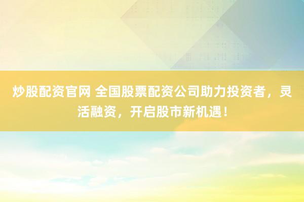 炒股配资官网 全国股票配资公司助力投资者，灵活融资，开启股市新机遇！