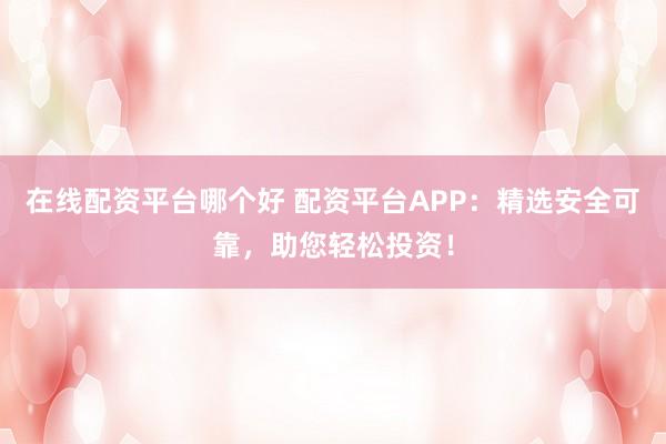 在线配资平台哪个好 配资平台APP：精选安全可靠，助您轻松投资！