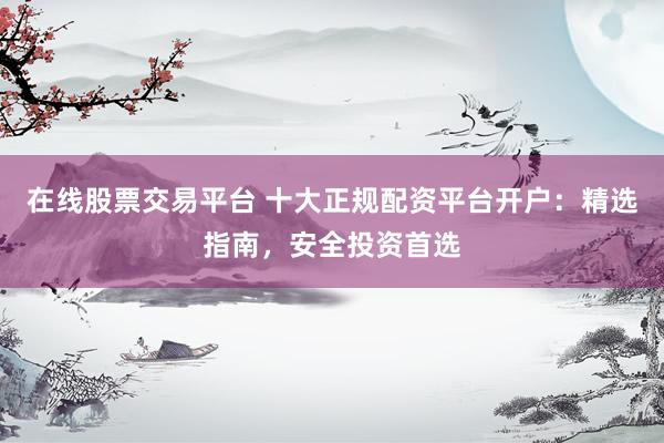 在线股票交易平台 十大正规配资平台开户：精选指南，安全投资首选