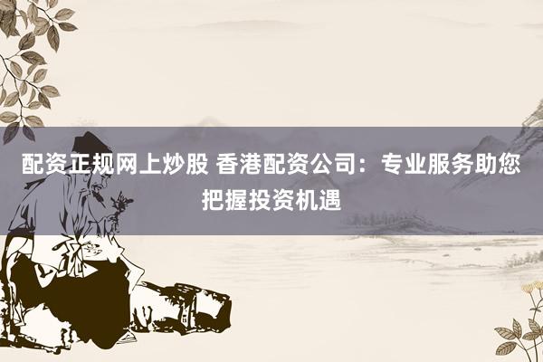配资正规网上炒股 香港配资公司：专业服务助您把握投资机遇