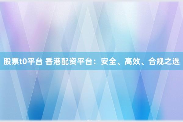 股票t0平台 香港配资平台：安全、高效、合规之选