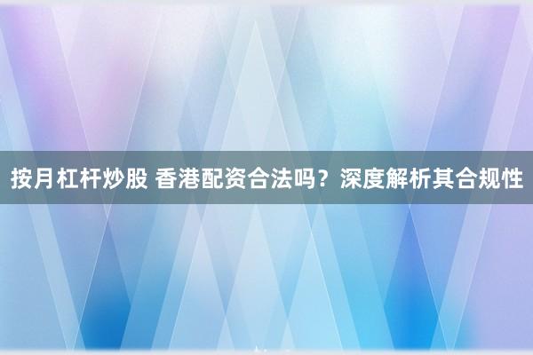 按月杠杆炒股 香港配资合法吗？深度解析其合规性