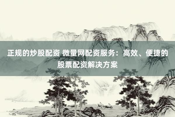 正规的炒股配资 微量网配资服务：高效、便捷的股票配资解决方案
