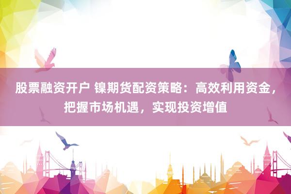 股票融资开户 镍期货配资策略：高效利用资金，把握市场机遇，实现投资增值