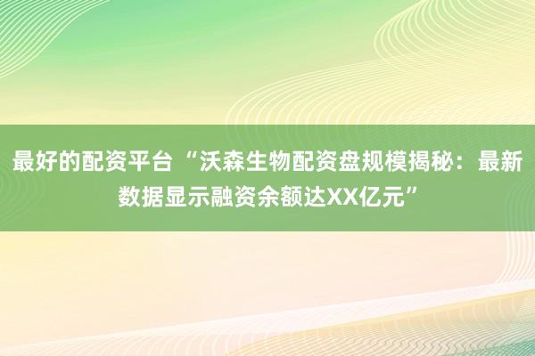 最好的配资平台 “沃森生物配资盘规模揭秘：最新数据显示融资余额达XX亿元”