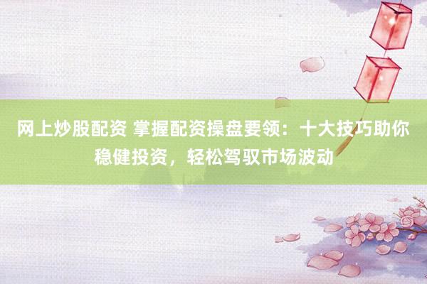 网上炒股配资 掌握配资操盘要领：十大技巧助你稳健投资，轻松驾驭市场波动