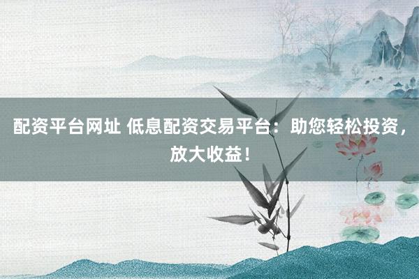 配资平台网址 低息配资交易平台：助您轻松投资，放大收益！