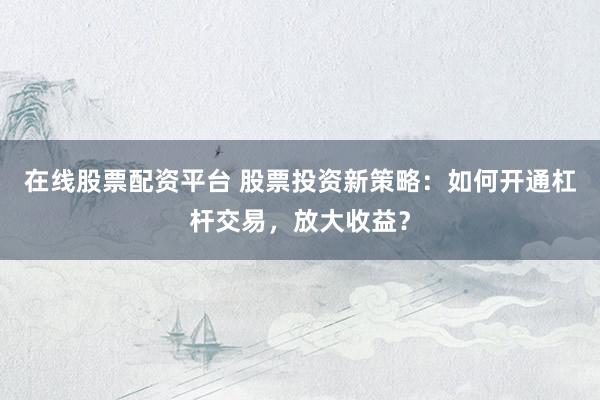 在线股票配资平台 股票投资新策略：如何开通杠杆交易，放大收益？
