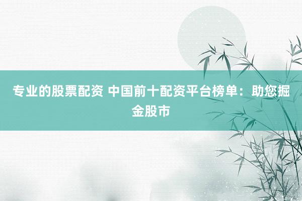 专业的股票配资 中国前十配资平台榜单：助您掘金股市