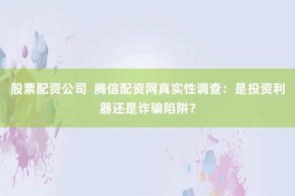 股票配资公司 腾信配资网真实性调查:是投资利器还是诈骗陷阱?