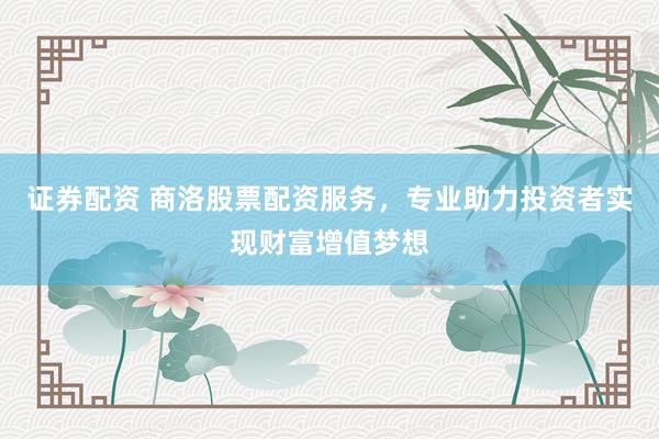 证券配资 商洛股票配资服务，专业助力投资者实现财富增值梦想