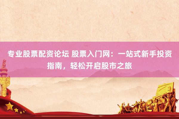 专业股票配资论坛 股票入门网：一站式新手投资指南，轻松开启股市之旅